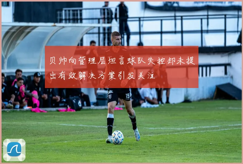 贝帅向管理层坦言球队失控却未提出有效解决方案引发关注