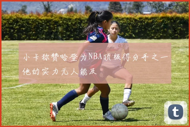 小卡称赞哈登为NBA顶级得分手之一他的实力无人能及