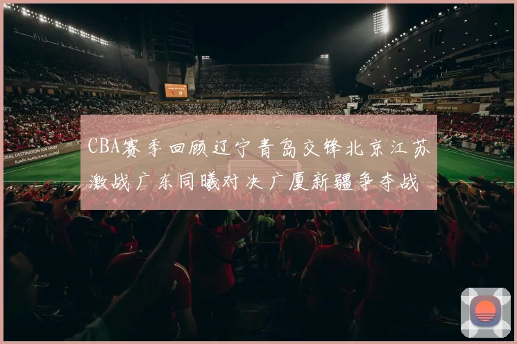 CBA赛季回顾辽宁青岛交锋北京江苏激战广东同曦对决广厦新疆争夺战精彩纷呈