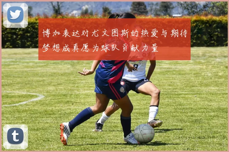 博加表达对尤文图斯的热爱与期待梦想成真愿为球队贡献力量