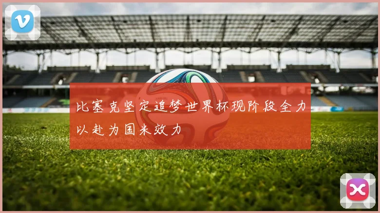 比塞克坚定追梦世界杯现阶段全力以赴为国米效力