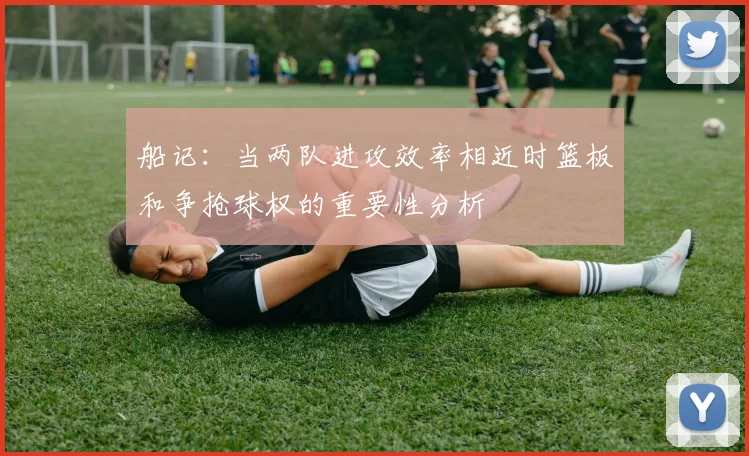 船记：当两队进攻效率相近时篮板和争抢球权的重要性分析