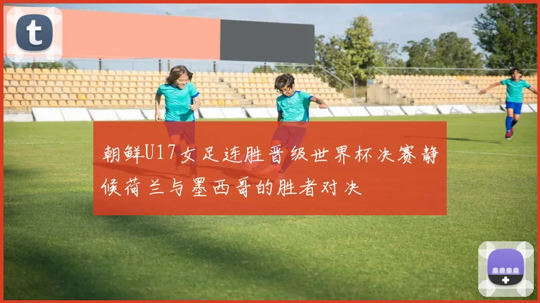 朝鲜U17女足连胜晋级世界杯决赛静候荷兰与墨西哥的胜者对决