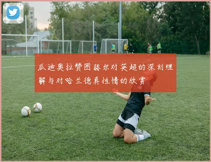 瓜迪奥拉赞图赫尔对英超的深刻理解与对哈兰德真性情的欣赏