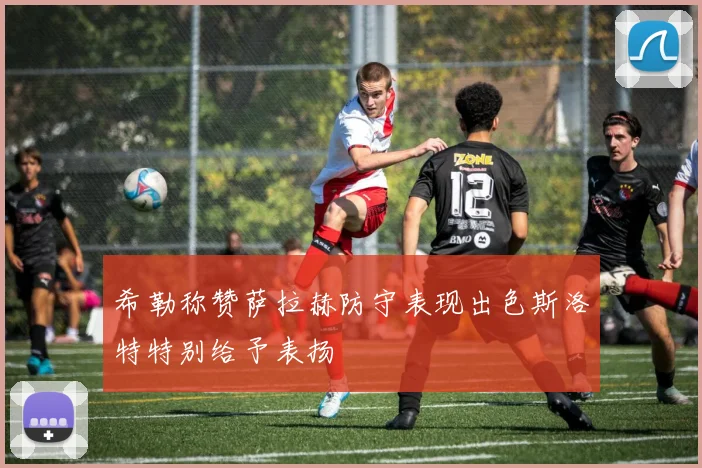 希勒称赞萨拉赫防守表现出色斯洛特特别给予表扬