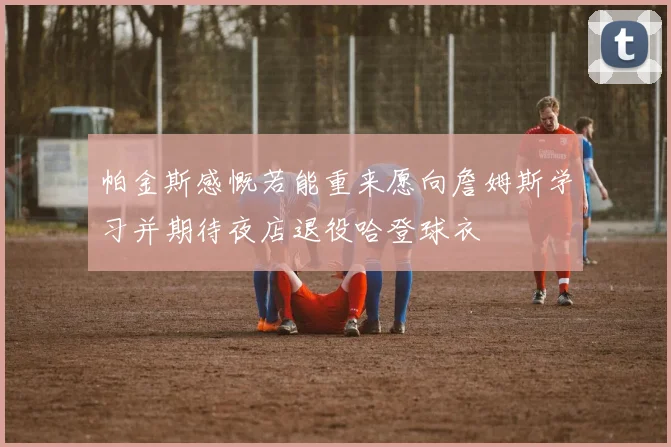 帕金斯感慨若能重来愿向詹姆斯学习并期待夜店退役哈登球衣