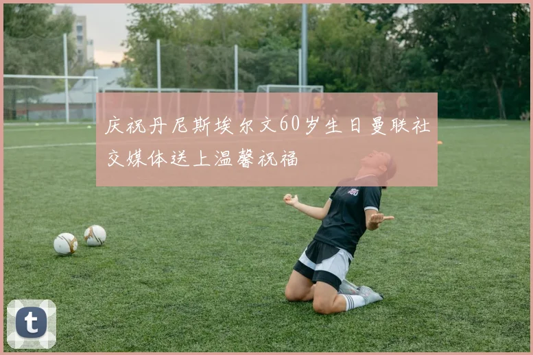 庆祝丹尼斯埃尔文60岁生日曼联社交媒体送上温馨祝福