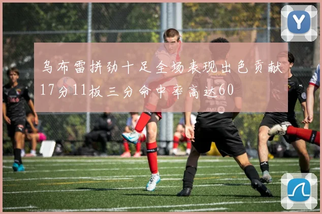 乌布雷拼劲十足全场表现出色贡献17分11板三分命中率高达60