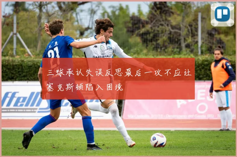 三球承认失误反思最后一攻不应让塞克斯顿陷入困境