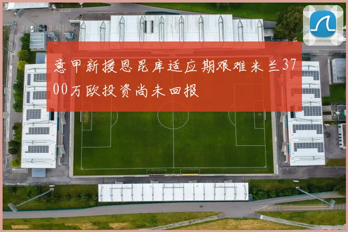 意甲新援恩昆库适应期艰难米兰3700万欧投资尚未回报