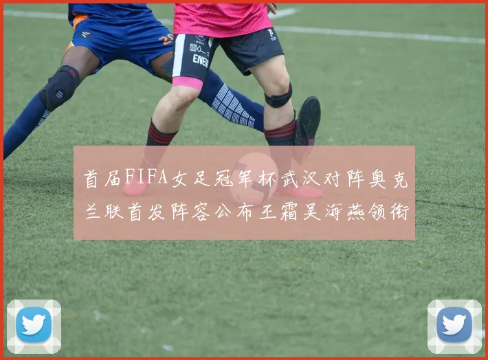 首届FIFA女足冠军杯武汉对阵奥克兰联首发阵容公布王霜吴海燕领衔出战