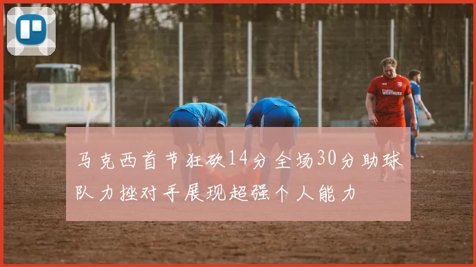 马克西首节狂砍14分全场30分助球队力挫对手展现超强个人能力