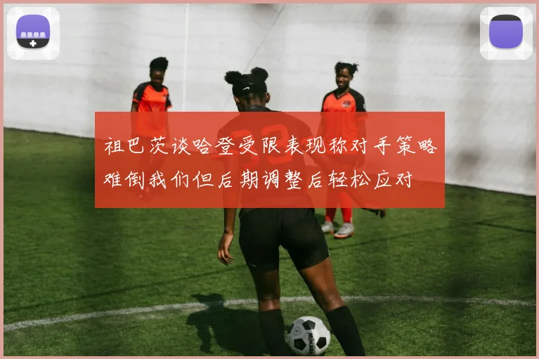 祖巴茨谈哈登受限表现称对手策略难倒我们但后期调整后轻松应对