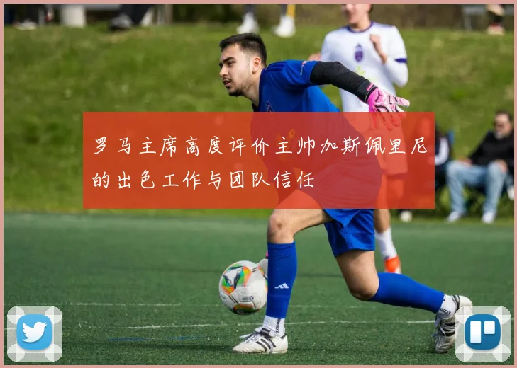 罗马主席高度评价主帅加斯佩里尼的出色工作与团队信任