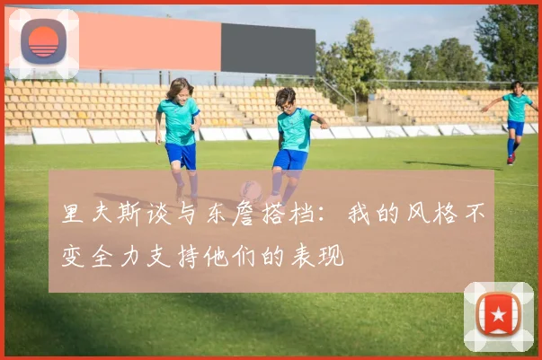里夫斯谈与东詹搭档：我的风格不变全力支持他们的表现