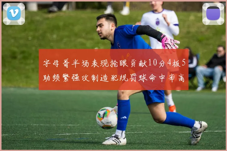 字母哥半场表现抢眼贡献10分4板5助频繁强攻制造犯规罚球命中率高