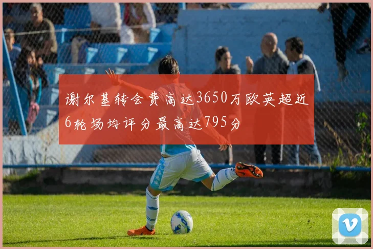 谢尔基转会费高达3650万欧英超近6轮场均评分最高达795分