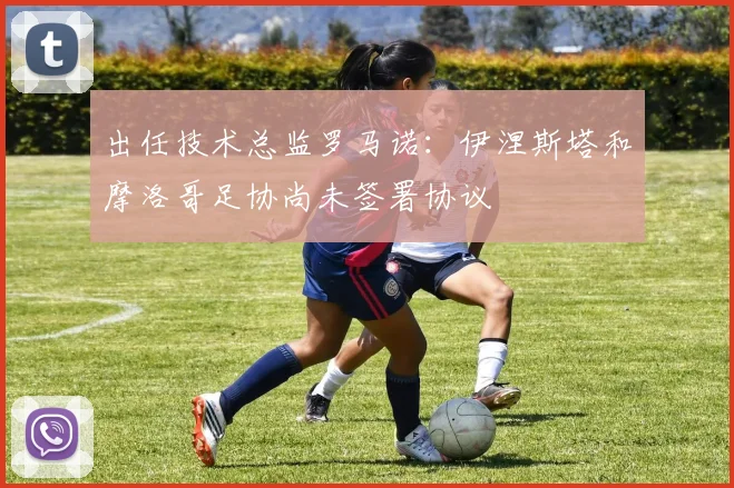 出任技术总监罗马诺：伊涅斯塔和摩洛哥足协尚未签署协议