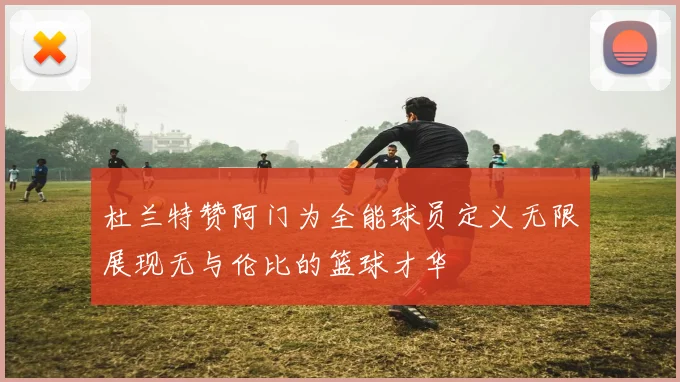 杜兰特赞阿门为全能球员定义无限展现无与伦比的篮球才华