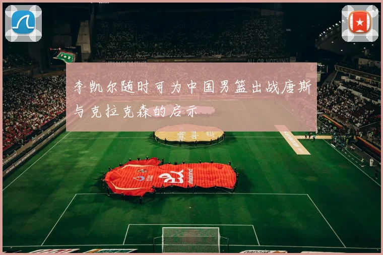 李凯尔随时可为中国男篮出战唐斯与克拉克森的启示