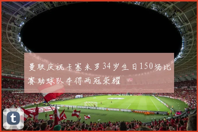 曼联庆祝卡塞米罗34岁生日150场比赛助球队夺得两冠荣耀