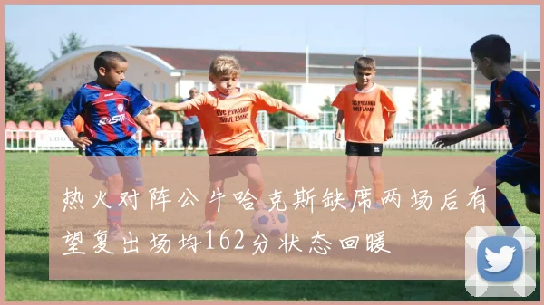 热火对阵公牛哈克斯缺席两场后有望复出场均162分状态回暖