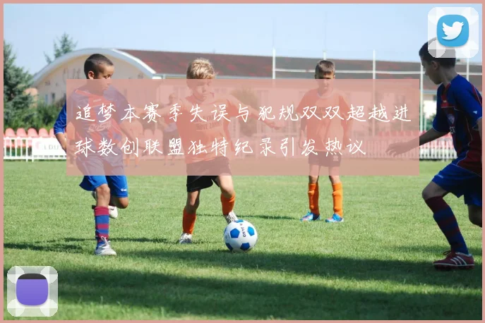 追梦本赛季失误与犯规双双超越进球数创联盟独特纪录引发热议