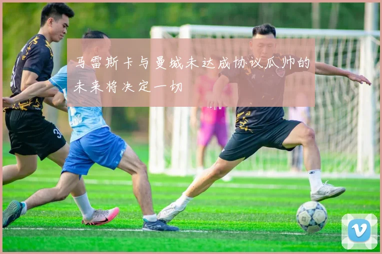 马雷斯卡与曼城未达成协议瓜帅的未来将决定一切