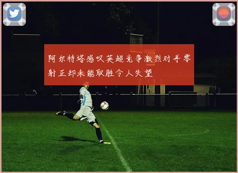 阿尔特塔感叹英超竞争激烈对手零射正却未能取胜令人失望