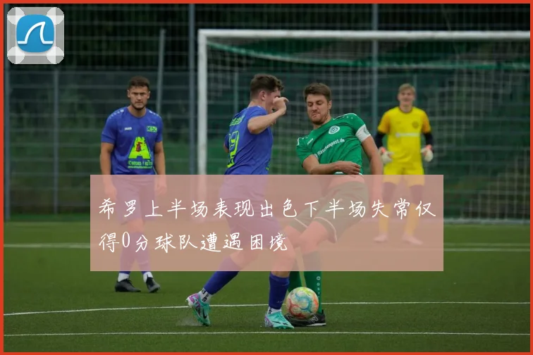 希罗上半场表现出色下半场失常仅得0分球队遭遇困境