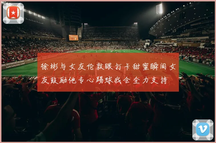 徐彬与女友伦敦眼打卡甜蜜瞬间女友鼓励他专心踢球我会全力支持
