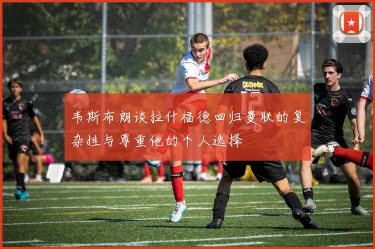韦斯布朗谈拉什福德回归曼联的复杂性与尊重他的个人选择