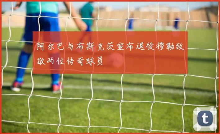 阿尔巴与布斯克茨宣布退役穆勒致敬两位传奇球员
