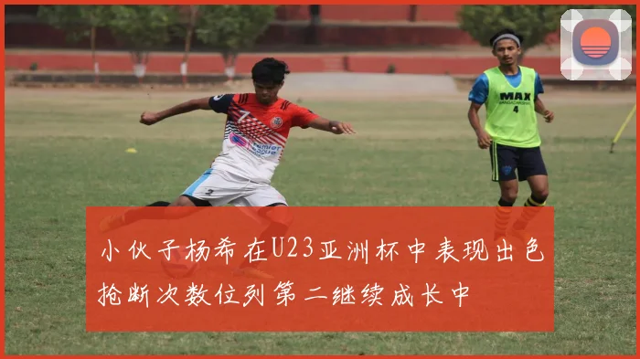 小伙子杨希在U23亚洲杯中表现出色抢断次数位列第二继续成长中