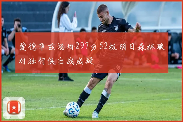 爱德华兹场均297分52板明日森林狼对独行侠出战成疑