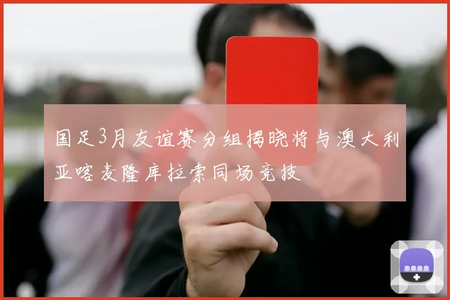 国足3月友谊赛分组揭晓将与澳大利亚喀麦隆库拉索同场竞技