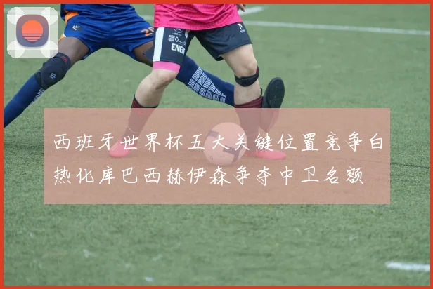西班牙世界杯五大关键位置竞争白热化库巴西赫伊森争夺中卫名额