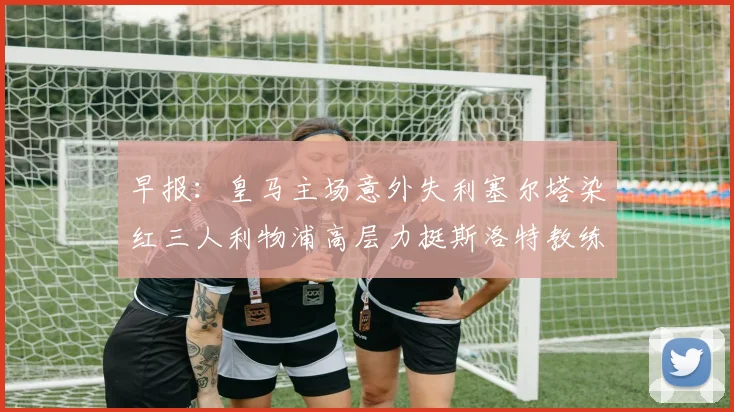 早报：皇马主场意外失利塞尔塔染红三人利物浦高层力挺斯洛特教练