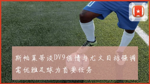 斯帕莱蒂谈DV9伤情与尤文目标强调需优雅足球为首要任务