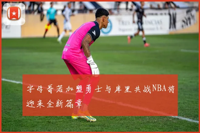 字母哥若加盟勇士与库里共战NBA将迎来全新篇章