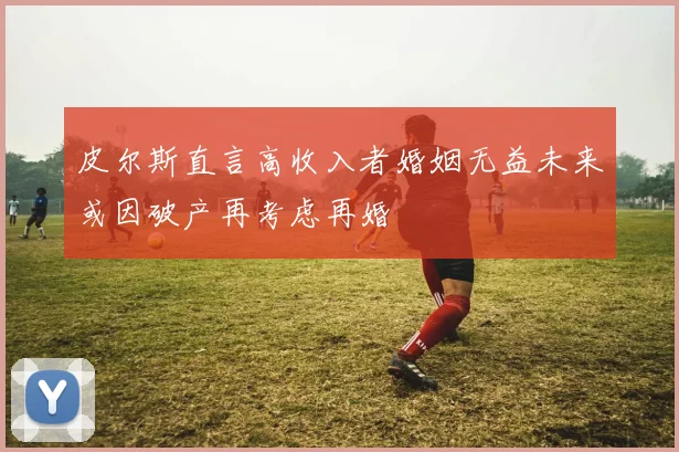 皮尔斯直言高收入者婚姻无益未来或因破产再考虑再婚
