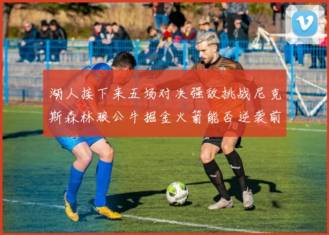 湖人接下来五场对决强敌挑战尼克斯森林狼公牛掘金火箭能否逆袭前五