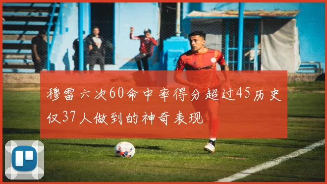 穆雷六次60命中率得分超过45历史仅37人做到的神奇表现