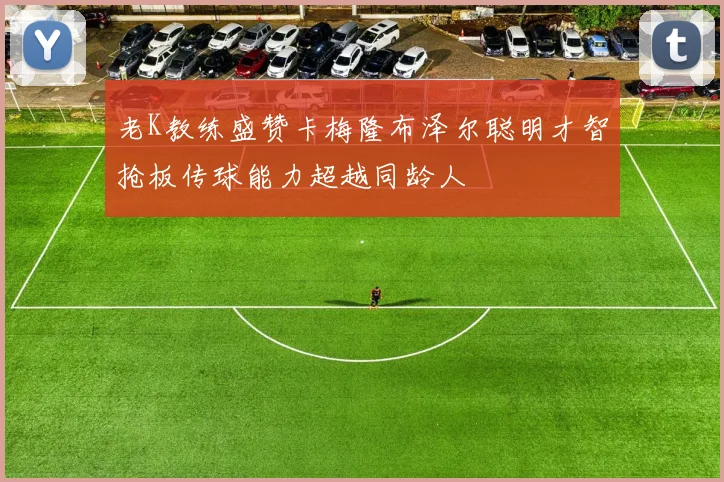 老K教练盛赞卡梅隆布泽尔聪明才智抢板传球能力超越同龄人