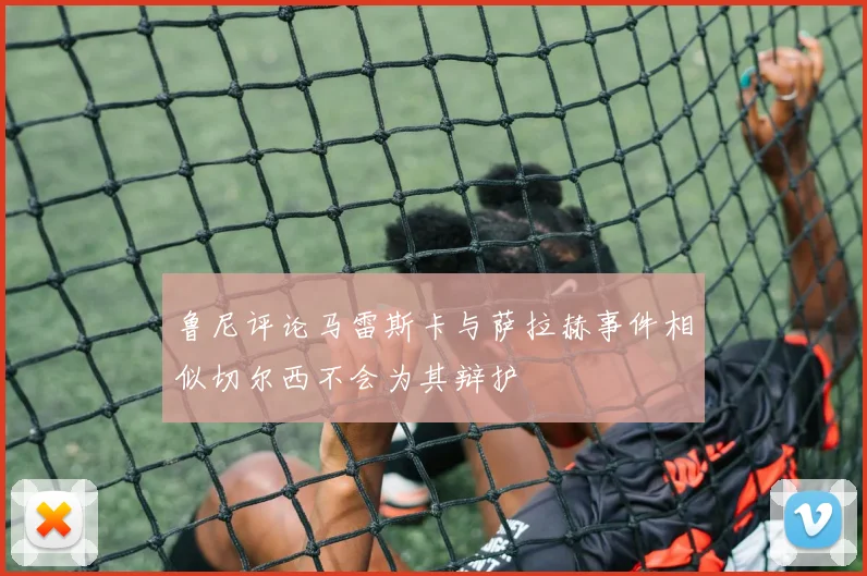 鲁尼评论马雷斯卡与萨拉赫事件相似切尔西不会为其辩护