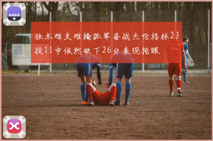 独木难支难掩孤军奋战杰伦格林23投11中依然砍下26分表现抢眼