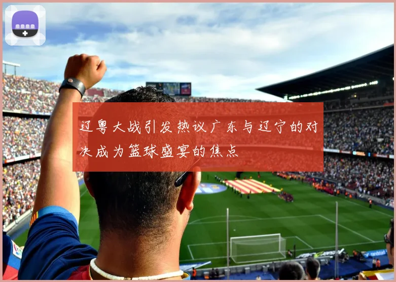 辽粤大战引发热议广东与辽宁的对决成为篮球盛宴的焦点